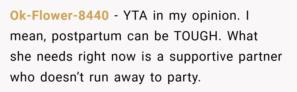 Ok-Flower-8440 − YTA in my opinion. I mean, postpartum can be TOUGH. What she needs right now is a supportive partner who doesn’t run away to party.