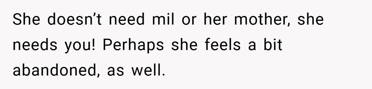 She doesn’t need mil or her mother, she needs you! Perhaps she feels a bit abandoned, as well.