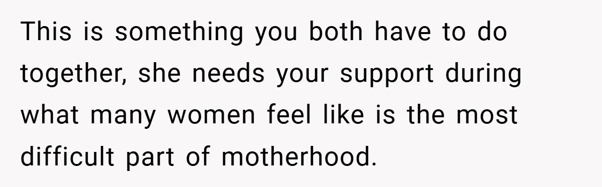 This is something you both have to do together, she needs your support during what many women feel like is the most difficult part of motherhood.