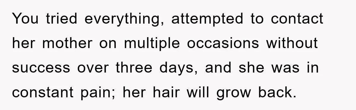 You tried everything, attempted to contact her mother on multiple occasions without success over three days, and she was in constant pain; her hair will grow back.