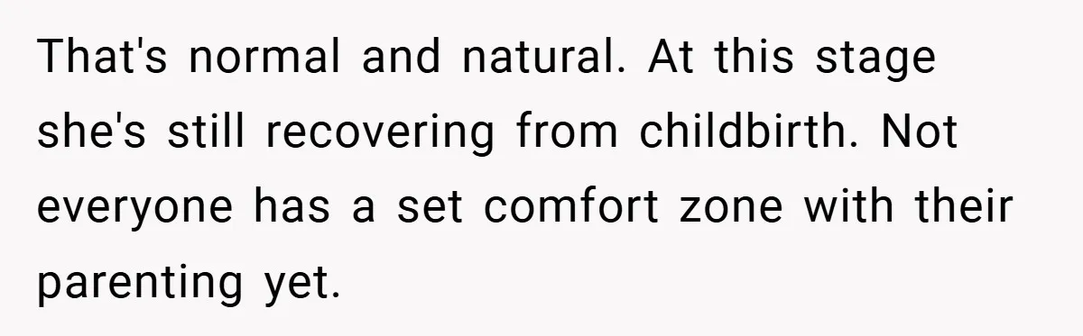 That's normal and natural. At this stage she's still recovering from childbirth. Not everyone has a set comfort zone with their parenting yet.