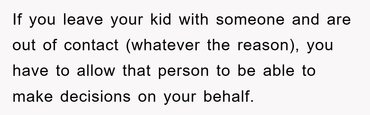 If you leave your kid with someone and are out of contact (whatever the reason), you have to allow that person to be able to make decisions on your behalf.