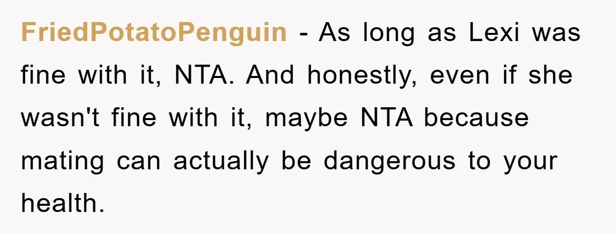 FriedPotatoPenguin − As long as Lexi was fine with it, NTA. And honestly, even if she wasn't fine with it, maybe NTA because mating can actually be dangerous to your...