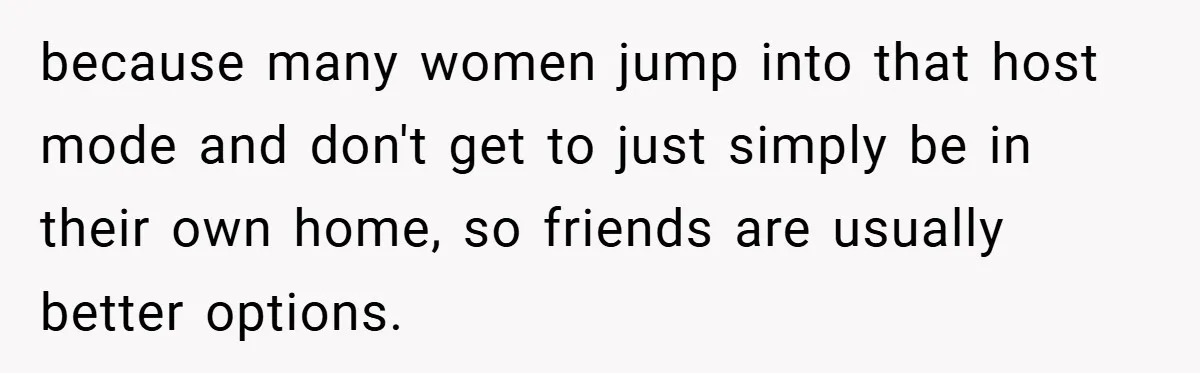 because many women jump into that host mode and don't get to just simply be in their own home, so friends are usually better options.