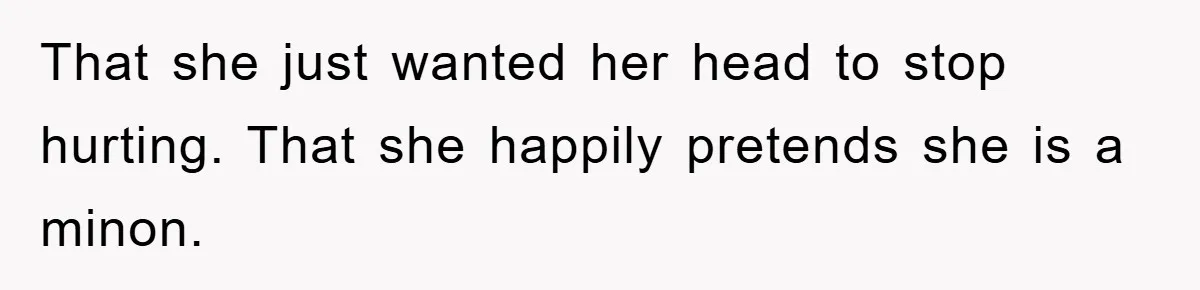 That she just wanted her head to stop hurting. That she happily pretends she is a minon.