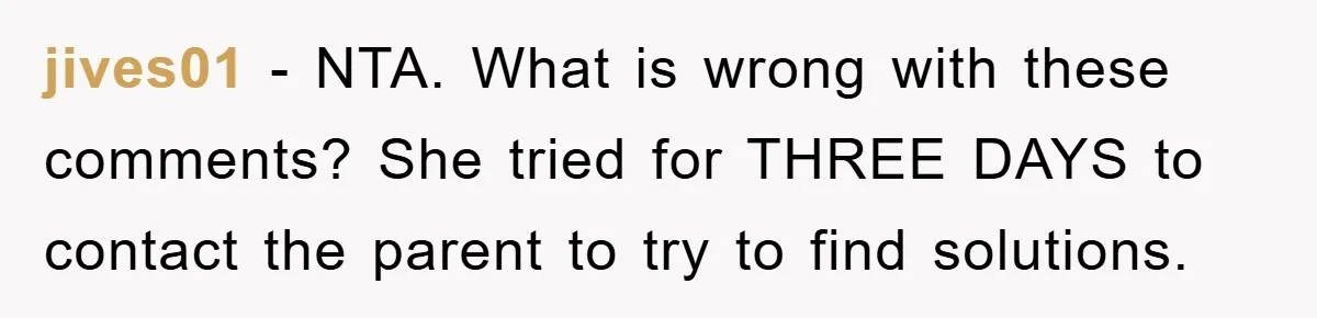 jives01 − NTA. What is wrong with these comments? She tried for THREE DAYS to contact the parent to try to find solutions.