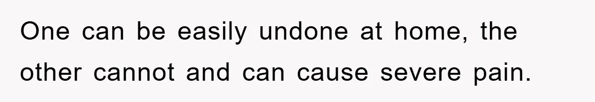 One can be easily undone at home, the other cannot and can cause severe pain.