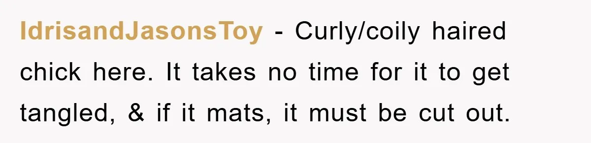 IdrisandJasonsToy − Curly/coily haired chick here. It takes no time for it to get tangled, & if it mats, it must be cut out.