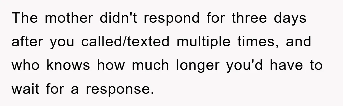 The mother didn't respond for three days after you called/texted multiple times, and who knows how much longer you'd have to wait for a response.