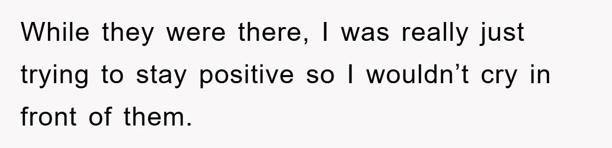 While they were there, I was really just trying to stay positive so I wouldn’t cry in front of them.
