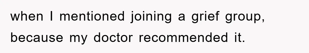 when I mentioned joining a grief group, because my doctor recommended it.
