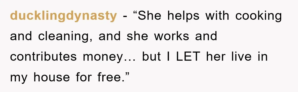 ducklingdynasty − “She helps with cooking and cleaning, and she works and contributes money… but I LET her live in my house for free.”