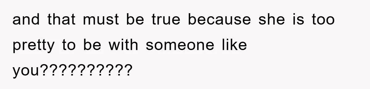 and that must be true because she is too pretty to be with someone like you??????????