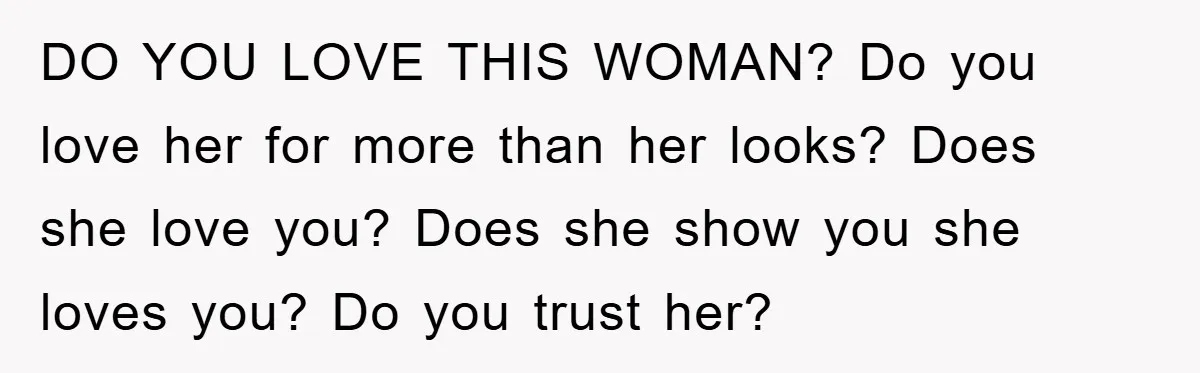 DO YOU LOVE THIS WOMAN? Do you love her for more than her looks? Does she love you? Does she show you she loves you? Do you trust her?