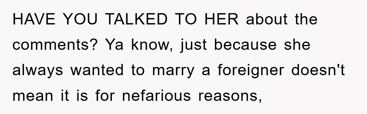 HAVE YOU TALKED TO HER about the comments? Ya know, just because she always wanted to marry a foreigner doesn't mean it is for nefarious reasons,