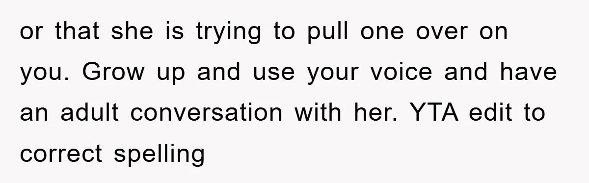 or that she is trying to pull one over on you. Grow up and use your voice and have an adult conversation with her. YTA edit to correct spelling