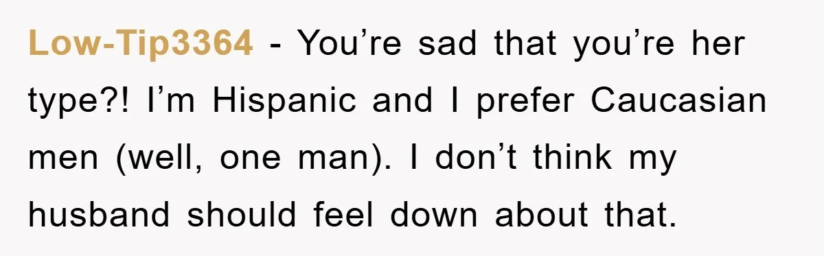 Low-Tip3364 − You’re sad that you’re her type?! I’m Hispanic and I prefer Caucasian men (well, one man). I don’t think my husband should feel down about that.