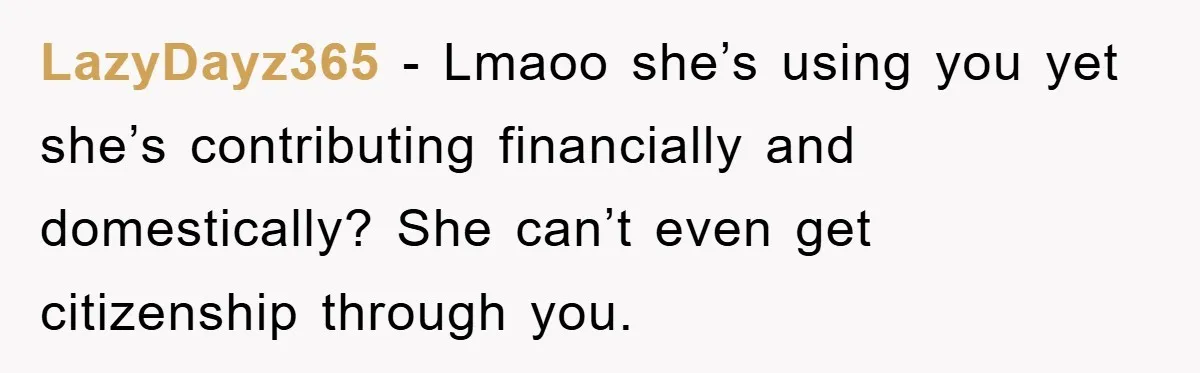 LazyDayz365 − Lmaoo she’s using you yet she’s contributing financially and domestically? She can’t even get citizenship through you.