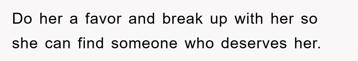 Do her a favor and break up with her so she can find someone who deserves her.