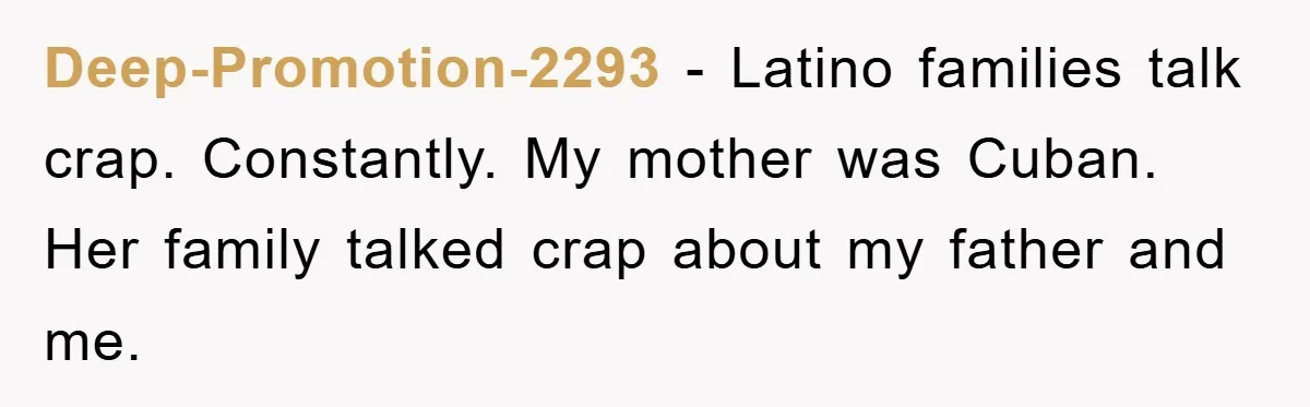 Deep-Promotion-2293 − Latino families talk crap. Constantly. My mother was Cuban. Her family talked crap about my father and me.