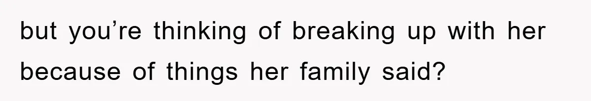 but you’re thinking of breaking up with her because of things her family said?