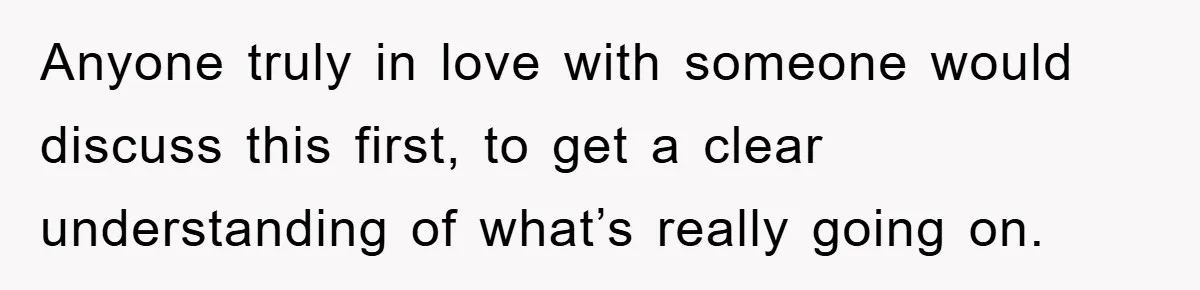 Anyone truly in love with someone would discuss this first, to get a clear understanding of what’s really going on.