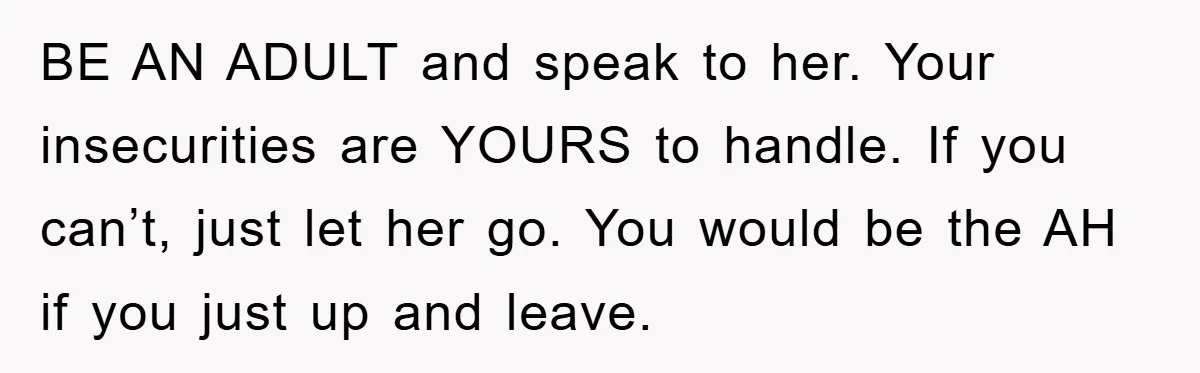 BE AN ADULT and speak to her. Your insecurities are YOURS to handle. If you can’t, just let her go. You would be the AH if you just up and...