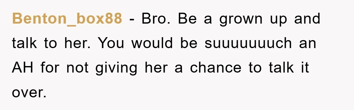 Benton_box88 − Bro. Be a grown up and talk to her. You would be suuuuuuuch an AH for not giving her a chance to talk it over.