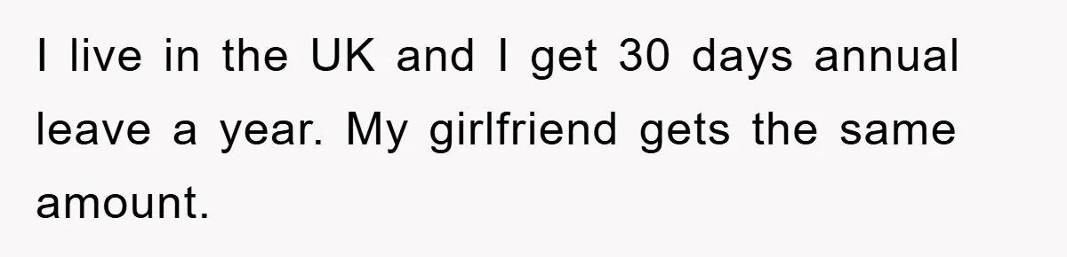 I live in the UK and I get 30 days annual leave a year. My girlfriend gets the same amount.
