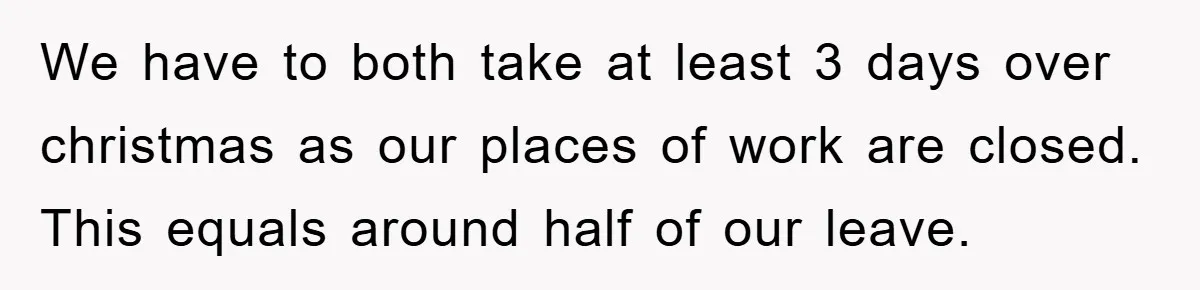 We have to both take at least 3 days over christmas as our places of work are closed. This equals around half of our leave.