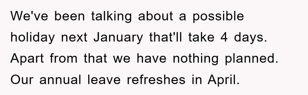 We've been talking about a possible holiday next January that'll take 4 days. Apart from that we have nothing planned. Our annual leave refreshes in April.