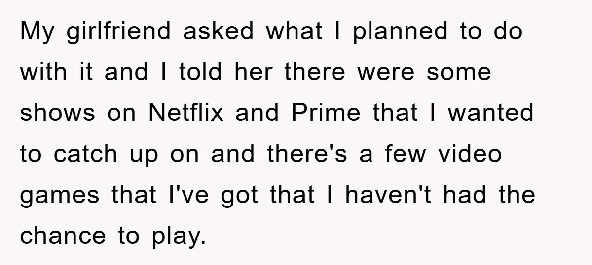 My girlfriend asked what I planned to do with it and I told her there were some shows on Netflix and Prime that I wanted to catch up on and...