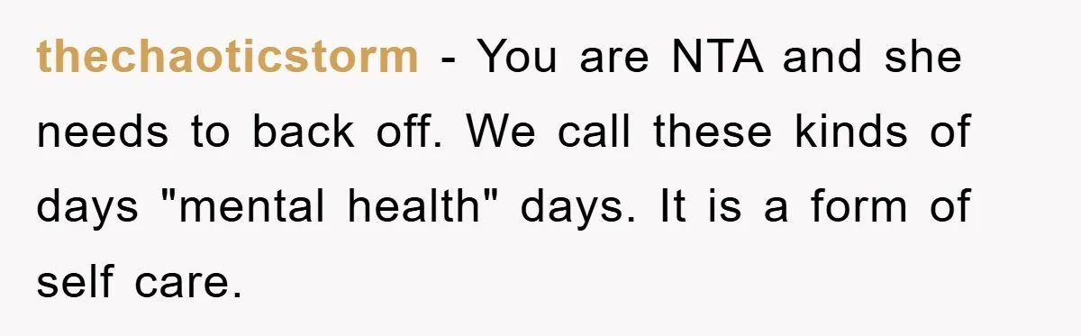 thechaoticstorm - You are NTA and she needs to back off. We call these kinds of days "mental health" days. It is a form of self care.