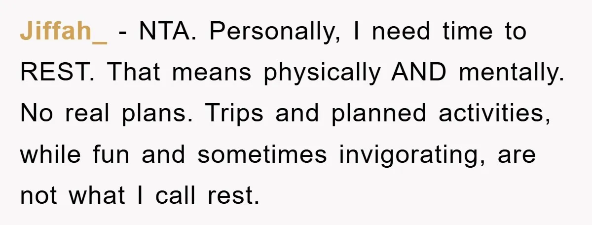 Jiffah_ - NTA. Personally, I need time to REST. That means physically AND mentally. No real plans. Trips and planned activities, while fun and sometimes invigorating, are not what I...