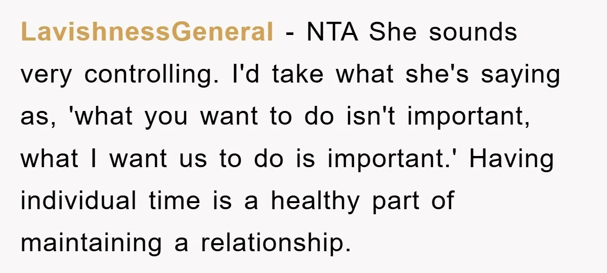 LavishnessGeneral - NTA She sounds very controlling. I'd take what she's saying as, 'what you want to do isn't important, what I want us to do is important.' Having individual...