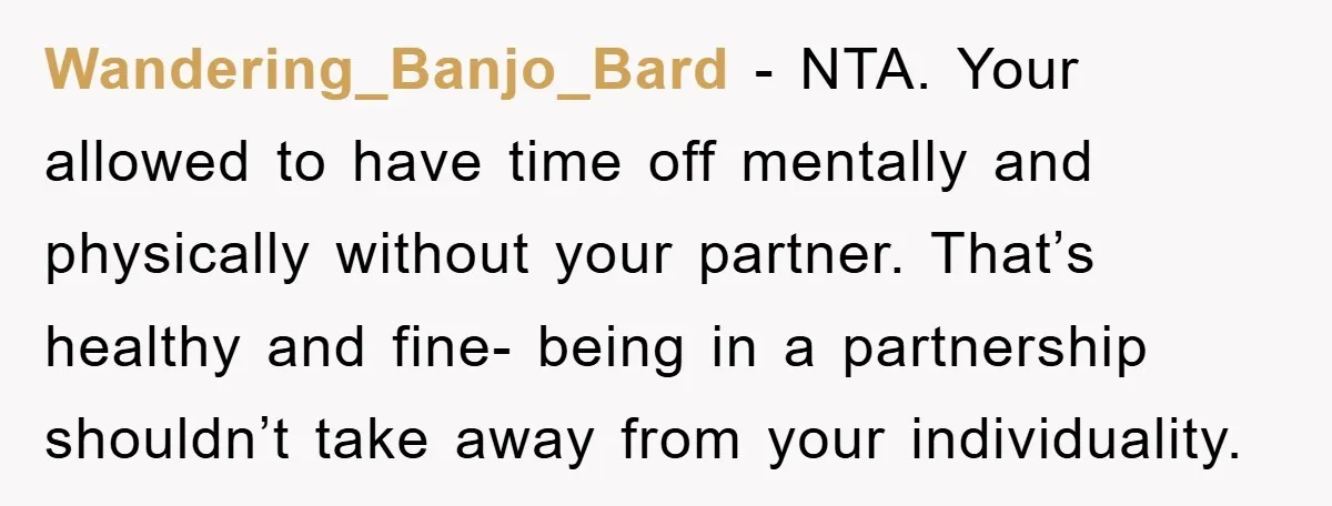 Wandering_Banjo_Bard - NTA. Your allowed to have time off mentally and physically without your partner. That’s healthy and fine- being in a partnership shouldn’t take away from your individuality.