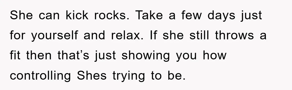 She can kick rocks. Take a few days just for yourself and relax. If she still throws a fit then that’s just showing you how controlling Shes trying to be.