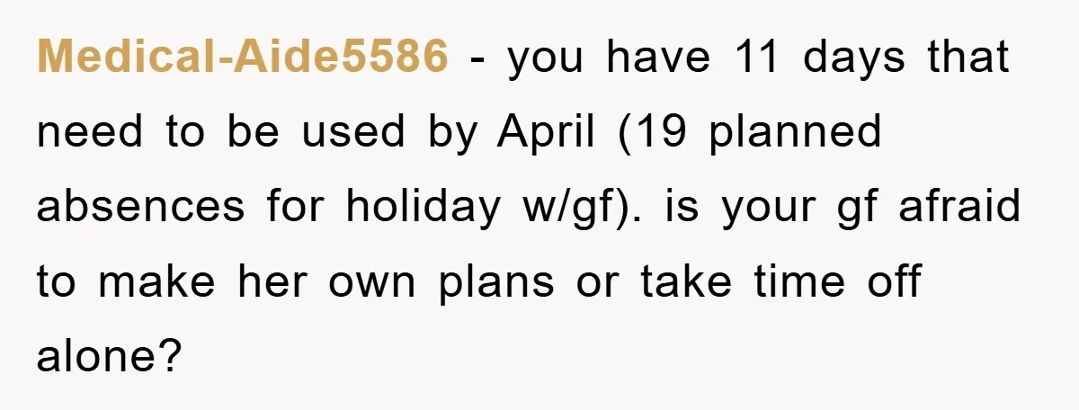 Medical-Aide5586 - you have 11 days that need to be used by April (19 planned absences for holiday w/gf). is your gf afraid to make her own plans or take...