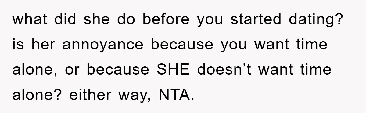 what did she do before you started dating? is her annoyance because you want time alone, or because SHE doesn’t want time alone? either way, NTA.