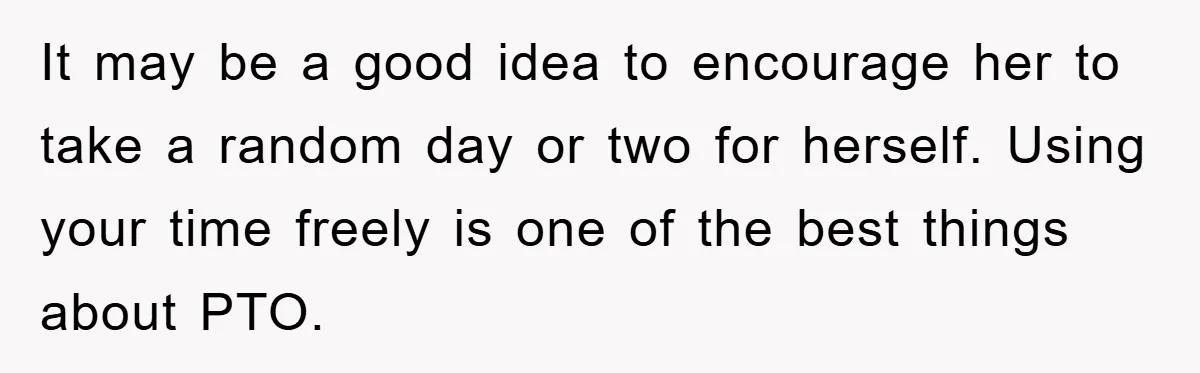 It may be a good idea to encourage her to take a random day or two for herself. Using your time freely is one of the best things about PTO.
