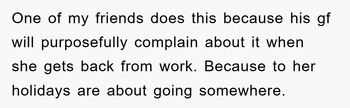 One of my friends does this because his gf will purposefully complain about it when she gets back from work. Because to her holidays are about going somewhere.