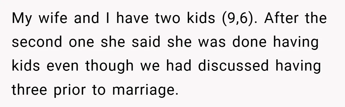 My wife and I have two kids (9,6). After the second one she said she was done having kids even though we had discussed having three prior to marriage.