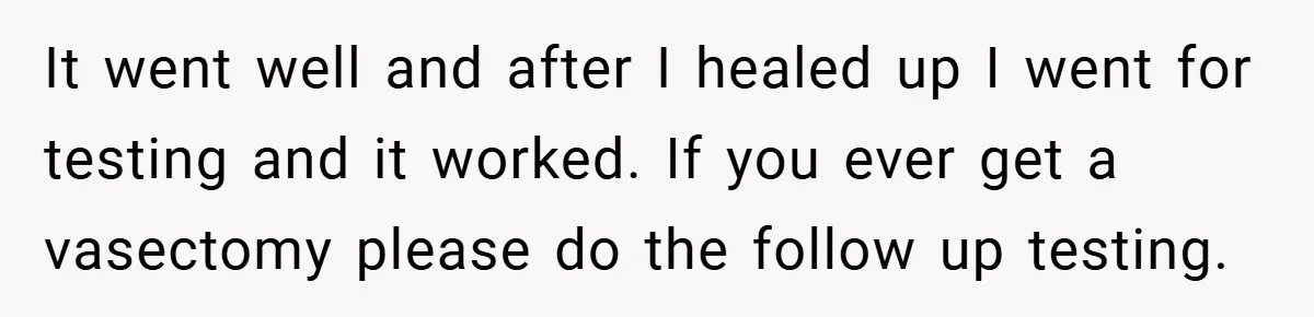 It went well and after I healed up I went for testing and it worked. If you ever get a vasectomy please do the follow up testing.