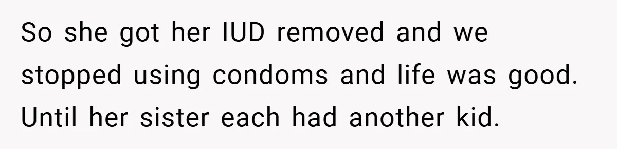 So she got her IUD removed and we stopped using condoms and life was good. Until her sister each had another kid.