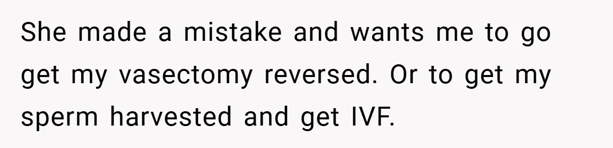She made a mistake and wants me to go get my vasectomy reversed. Or to get my sperm harvested and get IVF.