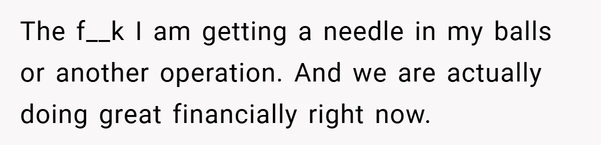 The f__k I am getting a needle in my balls or another operation. And we are actually doing great financially right now.