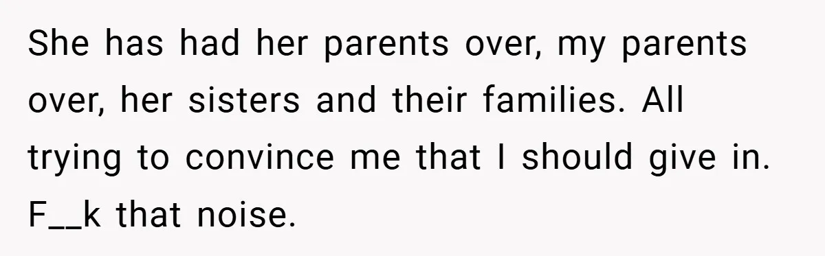 She has had her parents over, my parents over, her sisters and their families. All trying to convince me that I should give in. F__k that noise.