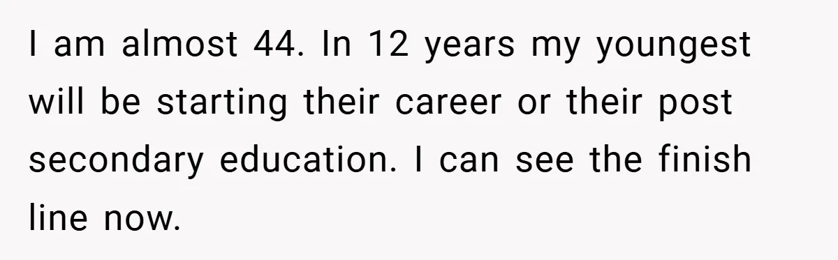 I am almost 44. In 12 years my youngest will be starting their career or their post secondary education. I can see the finish line now.