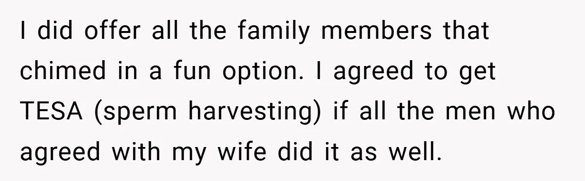 I did offer all the family members that chimed in a fun option. I agreed to get TESA (sperm harvesting) if all the men who agreed with my wife did...