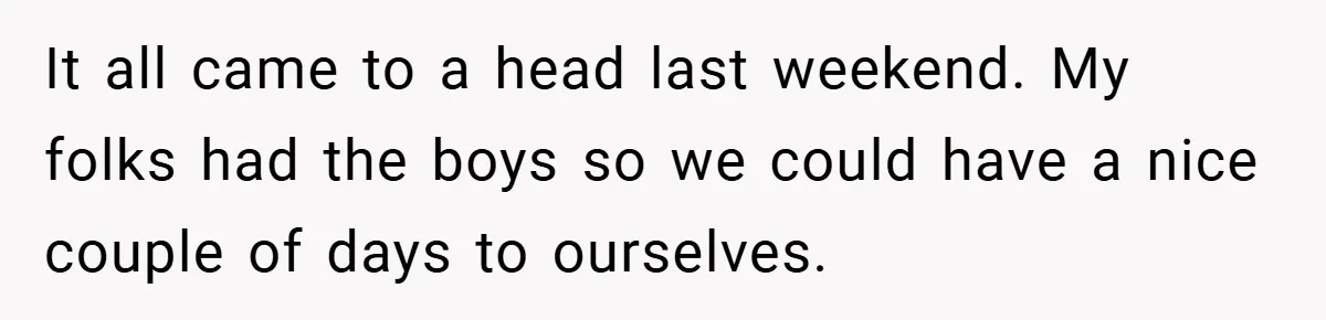 It all came to a head last weekend. My folks had the boys so we could have a nice couple of days to ourselves.